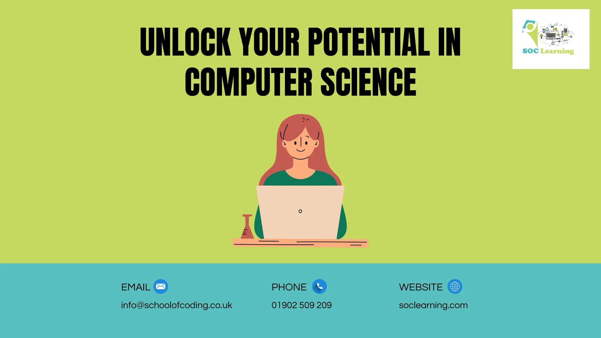 UNLOCK YOUR POTENTIAL IN
COMPUTER SCIENCE
EMAIL PHONE WEBSITE
info@schoolofcoding.co.uk 01902 509 209 soclearning.com
 