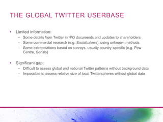 THE GLOBAL TWITTER USERBASE 
• Limited information: 
– Some details from Twitter in IPO documents and updates to sharehold...