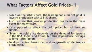 What Factors Affect Gold Prices-II
• Based on the WGC's data, the leading consumer of gold is
jewelry production with a 51% share.
• Also, we see that jewelry production has been the main
buyer for many years.
• It's supposed to affect the gold price, but all isn't so
simple.
• True, the gold price depends on the demand for jewelry
in the USA, India, and China, but this dependence belongs
to long-term factors.
• So does central banks' demand or growth of electronics
production.
 