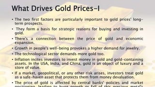 What Drives Gold Prices-I
• The two first factors are particularly important to gold prices' long-
term prospects.
• They form a basis for strategic reasons for buying and investing in
gold.
• There's a connection between the price of gold and economic
expansion.
• Growth in people's well-being provokes a higher demand for jewelry.
• The technological sector demands more gold too.
• Inflation incites investors to invest money in gold and gold-containing
assets. In the USA, India, and China, gold is an object of luxury and a
store of value.
• If a market, geopolitical, or any other risk arises, investors treat gold
as a safe-haven asset that protects them from money devaluation.
• The price of gold is affected by central banks' policies and market
 