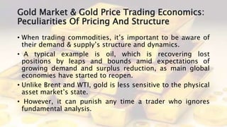 Gold Market & Gold Price Trading Economics:
Peculiarities Of Pricing And Structure
• When trading commodities, it’s important to be aware of
their demand & supply’s structure and dynamics.
• A typical example is oil, which is recovering lost
positions by leaps and bounds amid expectations of
growing demand and surplus reduction, as main global
economies have started to reopen.
• Unlike Brent and WTI, gold is less sensitive to the physical
asset market’s state.
• However, it can punish any time a trader who ignores
fundamental analysis.
 