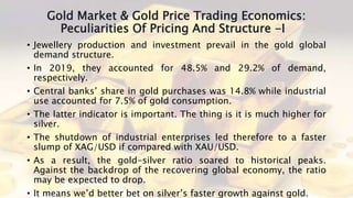 Gold Market & Gold Price Trading Economics:
Peculiarities Of Pricing And Structure -I
• Jewellery production and investment prevail in the gold global
demand structure.
• In 2019, they accounted for 48.5% and 29.2% of demand,
respectively.
• Central banks’ share in gold purchases was 14.8% while industrial
use accounted for 7.5% of gold consumption.
• The latter indicator is important. The thing is it is much higher for
silver.
• The shutdown of industrial enterprises led therefore to a faster
slump of XAG/USD if compared with XAU/USD.
• As a result, the gold-silver ratio soared to historical peaks.
Against the backdrop of the recovering global economy, the ratio
may be expected to drop.
• It means we’d better bet on silver’s faster growth against gold.
 