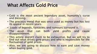 What Affects Gold Price
• Gold is the most ancient legendary asset, humanity's curse
and blessing.
• The precious metal that was once used as money but has lost
its appeal in recent years.
• Loads of legends, fantasies, and rumours surround it.
• The asset that can both yield profits and cause
disappointment.
• This article doesn't claim to be exhaustive, but we will try to
find out what drives gold prices and who is responsible for the
fluctuation of gold prices.
• Also, we are going to discuss how to earn and save money
when buying gold.
 