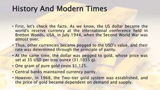 History And Modern Times
• First, let's check the facts. As we know, the US dollar became the
world's reserve currency at the international conference held in
Bretton Woods, USA, in July 1944, when the Second World War was
almost over.
• Thus, other currencies became pegged to the USD's value, and their
rate was determined through the principle of parity.
• At the same time, the dollar was pegged to gold, whose price was
set at 35 USD per troy ounce (31.1035 g).
• One gram of pure gold costs $1.125.
• Central banks maintained currency parity.
• However, in 1968, the Two-tier gold system was established, and
the price of gold became dependent on demand and supply.
 