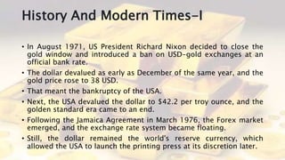 History And Modern Times-I
• In August 1971, US President Richard Nixon decided to close the
gold window and introduced a ban on USD-gold exchanges at an
official bank rate.
• The dollar devalued as early as December of the same year, and the
gold price rose to 38 USD.
• That meant the bankruptcy of the USA.
• Next, the USA devalued the dollar to $42.2 per troy ounce, and the
golden standard era came to an end.
• Following the Jamaica Agreement in March 1976, the Forex market
emerged, and the exchange rate system became floating.
• Still, the dollar remained the world's reserve currency, which
allowed the USA to launch the printing press at its discretion later.
 