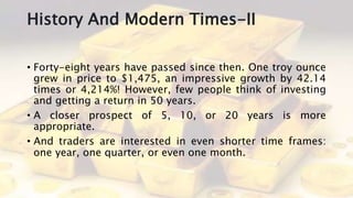History And Modern Times-II
• Forty-eight years have passed since then. One troy ounce
grew in price to $1,475, an impressive growth by 42.14
times or 4,214%! However, few people think of investing
and getting a return in 50 years.
• A closer prospect of 5, 10, or 20 years is more
appropriate.
• And traders are interested in even shorter time frames:
one year, one quarter, or even one month.
 