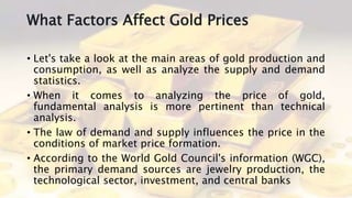 What Factors Affect Gold Prices
• Let's take a look at the main areas of gold production and
consumption, as well as analyze the supply and demand
statistics.
• When it comes to analyzing the price of gold,
fundamental analysis is more pertinent than technical
analysis.
• The law of demand and supply influences the price in the
conditions of market price formation.
• According to the World Gold Council's information (WGC),
the primary demand sources are jewelry production, the
technological sector, investment, and central banks
 