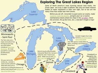 Exploring The Great Lakes Region
                                                     Some of North America’s most stunning natural land marks, the
                                                     Great Lakes are truly a sight to behold. Not only are these massive
                                                     bodies of water impressive in their own right, but so too are the
                                                     many cities that reside near their shores.
                                                              Before you set off, remember to pack some car snacks, make
                                                              a groovy road trip playlist, and give your car a routine
                                                              maintenance check (check for chips in the car glass, check
                                                              the oil level, fill up the tires, etc.). And don’t forget a map!




Minneapolis
                                                                                                    Canada’s largest city is also
- Saint Paul                                                                                        home to one of the largest
The Twin cities are a                                                                               zoos in the world.
major arts/culture hub.                                                                Over 491 species reside within its
During your pit-stop,                                                                  gates, including a rare breed of
see some sketch                                                                        white lions!
comedy at Brave New
Workshop . Or, treat                                                                  Toronto
yourself to a concert by                 Detroit may be affectionately
the Minnesota                            nicknamed ‘Rock City’, but jazz is
Orchestra.                               really the city’s finest music                                                  Cleveland is a
                                         genre. Make sure to visit Cliff                                                big sports city,
                                         Bell’s jazz club while you’re                                                      and there’s
On your visit to the                     there.                                                                           nothing quite
                                                                                                                     like watching the
windy city, consider a
taste of some authentic
                                                       Detroit                                                          Indians play at
deep-dish pizza just as
                           Chicago                                                                                    Progressive Field
important as visiting the Museum of                                                                                    on a sunny day!
Science and Industry and riding to the
top of the Willis Tower.                                                            Cleveland
 