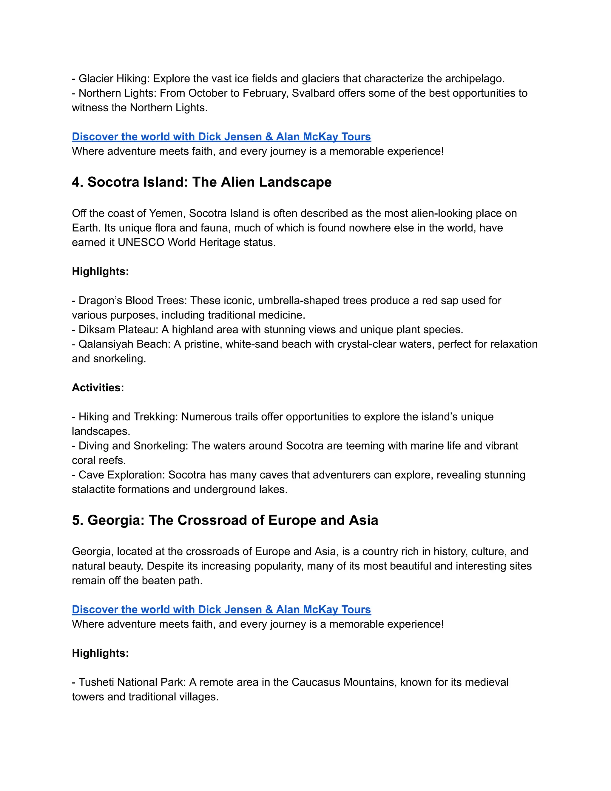- Glacier Hiking: Explore the vast ice fields and glaciers that characterize the archipelago.
- Northern Lights: From October to February, Svalbard offers some of the best opportunities to
witness the Northern Lights.
Discover the world with Dick Jensen & Alan McKay Tours
Where adventure meets faith, and every journey is a memorable experience!
4. Socotra Island: The Alien Landscape
Off the coast of Yemen, Socotra Island is often described as the most alien-looking place on
Earth. Its unique flora and fauna, much of which is found nowhere else in the world, have
earned it UNESCO World Heritage status.
Highlights:
- Dragon’s Blood Trees: These iconic, umbrella-shaped trees produce a red sap used for
various purposes, including traditional medicine.
- Diksam Plateau: A highland area with stunning views and unique plant species.
- Qalansiyah Beach: A pristine, white-sand beach with crystal-clear waters, perfect for relaxation
and snorkeling.
Activities:
- Hiking and Trekking: Numerous trails offer opportunities to explore the island’s unique
landscapes.
- Diving and Snorkeling: The waters around Socotra are teeming with marine life and vibrant
coral reefs.
- Cave Exploration: Socotra has many caves that adventurers can explore, revealing stunning
stalactite formations and underground lakes.
5. Georgia: The Crossroad of Europe and Asia
Georgia, located at the crossroads of Europe and Asia, is a country rich in history, culture, and
natural beauty. Despite its increasing popularity, many of its most beautiful and interesting sites
remain off the beaten path.
Discover the world with Dick Jensen & Alan McKay Tours
Where adventure meets faith, and every journey is a memorable experience!
Highlights:
- Tusheti National Park: A remote area in the Caucasus Mountains, known for its medieval
towers and traditional villages.
 
