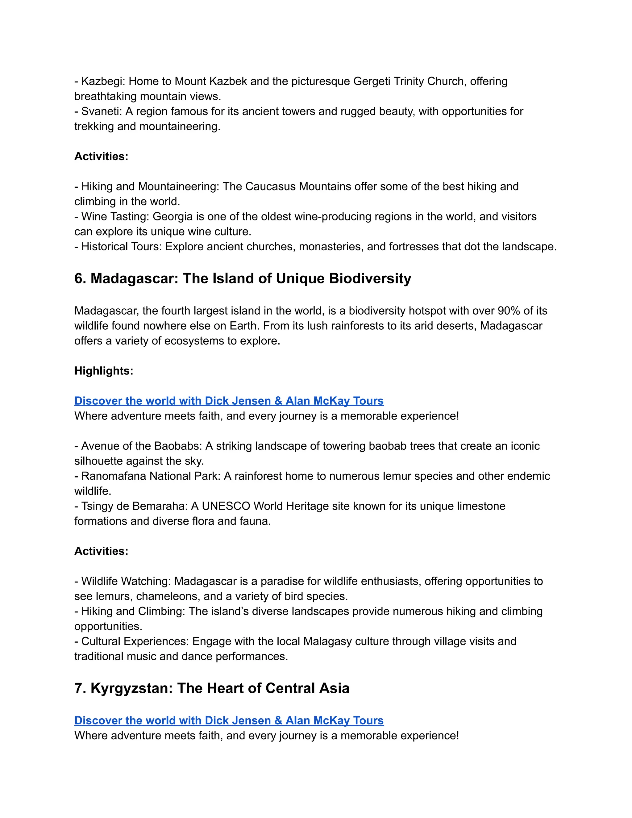- Kazbegi: Home to Mount Kazbek and the picturesque Gergeti Trinity Church, offering
breathtaking mountain views.
- Svaneti: A region famous for its ancient towers and rugged beauty, with opportunities for
trekking and mountaineering.
Activities:
- Hiking and Mountaineering: The Caucasus Mountains offer some of the best hiking and
climbing in the world.
- Wine Tasting: Georgia is one of the oldest wine-producing regions in the world, and visitors
can explore its unique wine culture.
- Historical Tours: Explore ancient churches, monasteries, and fortresses that dot the landscape.
6. Madagascar: The Island of Unique Biodiversity
Madagascar, the fourth largest island in the world, is a biodiversity hotspot with over 90% of its
wildlife found nowhere else on Earth. From its lush rainforests to its arid deserts, Madagascar
offers a variety of ecosystems to explore.
Highlights:
Discover the world with Dick Jensen & Alan McKay Tours
Where adventure meets faith, and every journey is a memorable experience!
- Avenue of the Baobabs: A striking landscape of towering baobab trees that create an iconic
silhouette against the sky.
- Ranomafana National Park: A rainforest home to numerous lemur species and other endemic
wildlife.
- Tsingy de Bemaraha: A UNESCO World Heritage site known for its unique limestone
formations and diverse flora and fauna.
Activities:
- Wildlife Watching: Madagascar is a paradise for wildlife enthusiasts, offering opportunities to
see lemurs, chameleons, and a variety of bird species.
- Hiking and Climbing: The island’s diverse landscapes provide numerous hiking and climbing
opportunities.
- Cultural Experiences: Engage with the local Malagasy culture through village visits and
traditional music and dance performances.
7. Kyrgyzstan: The Heart of Central Asia
Discover the world with Dick Jensen & Alan McKay Tours
Where adventure meets faith, and every journey is a memorable experience!
 
