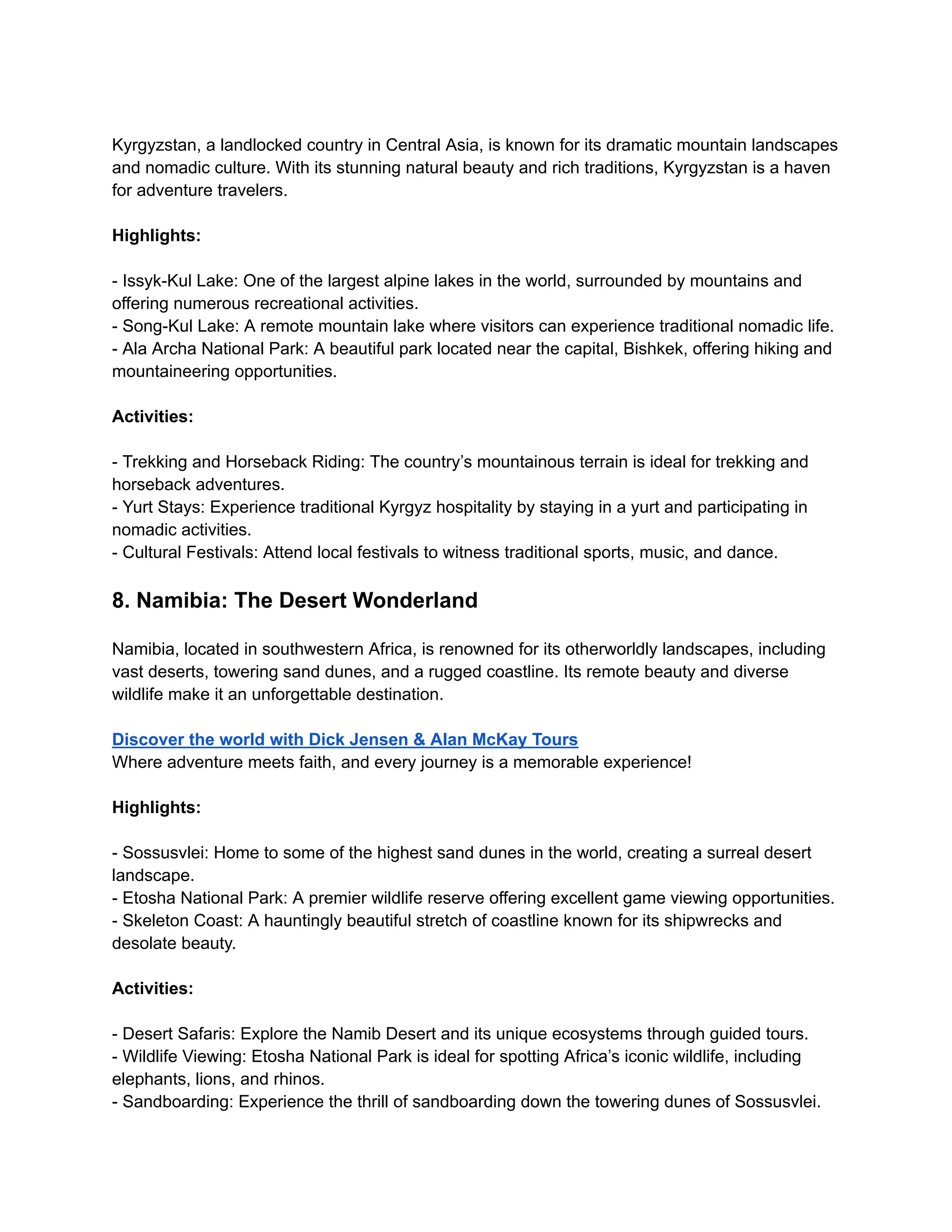 Kyrgyzstan, a landlocked country in Central Asia, is known for its dramatic mountain landscapes
and nomadic culture. With its stunning natural beauty and rich traditions, Kyrgyzstan is a haven
for adventure travelers.
Highlights:
- Issyk-Kul Lake: One of the largest alpine lakes in the world, surrounded by mountains and
offering numerous recreational activities.
- Song-Kul Lake: A remote mountain lake where visitors can experience traditional nomadic life.
- Ala Archa National Park: A beautiful park located near the capital, Bishkek, offering hiking and
mountaineering opportunities.
Activities:
- Trekking and Horseback Riding: The country’s mountainous terrain is ideal for trekking and
horseback adventures.
- Yurt Stays: Experience traditional Kyrgyz hospitality by staying in a yurt and participating in
nomadic activities.
- Cultural Festivals: Attend local festivals to witness traditional sports, music, and dance.
8. Namibia: The Desert Wonderland
Namibia, located in southwestern Africa, is renowned for its otherworldly landscapes, including
vast deserts, towering sand dunes, and a rugged coastline. Its remote beauty and diverse
wildlife make it an unforgettable destination.
Discover the world with Dick Jensen & Alan McKay Tours
Where adventure meets faith, and every journey is a memorable experience!
Highlights:
- Sossusvlei: Home to some of the highest sand dunes in the world, creating a surreal desert
landscape.
- Etosha National Park: A premier wildlife reserve offering excellent game viewing opportunities.
- Skeleton Coast: A hauntingly beautiful stretch of coastline known for its shipwrecks and
desolate beauty.
Activities:
- Desert Safaris: Explore the Namib Desert and its unique ecosystems through guided tours.
- Wildlife Viewing: Etosha National Park is ideal for spotting Africa’s iconic wildlife, including
elephants, lions, and rhinos.
- Sandboarding: Experience the thrill of sandboarding down the towering dunes of Sossusvlei.
 