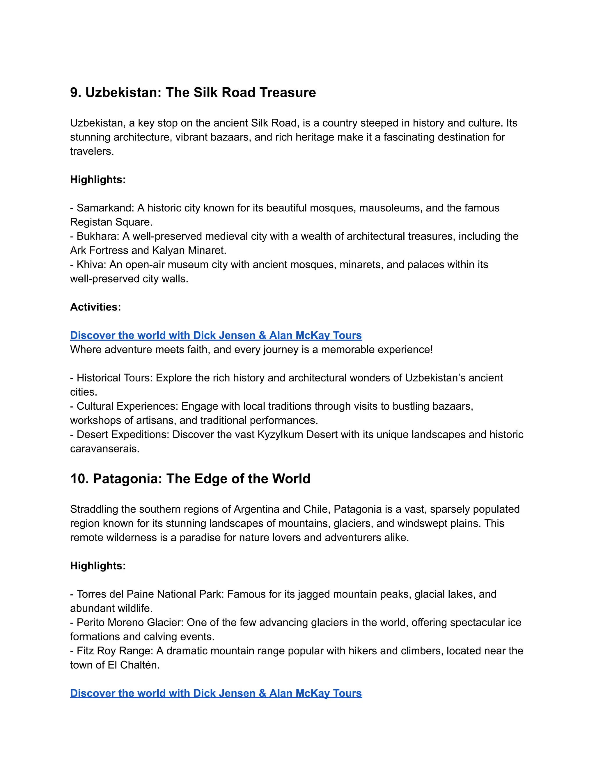 9. Uzbekistan: The Silk Road Treasure
Uzbekistan, a key stop on the ancient Silk Road, is a country steeped in history and culture. Its
stunning architecture, vibrant bazaars, and rich heritage make it a fascinating destination for
travelers.
Highlights:
- Samarkand: A historic city known for its beautiful mosques, mausoleums, and the famous
Registan Square.
- Bukhara: A well-preserved medieval city with a wealth of architectural treasures, including the
Ark Fortress and Kalyan Minaret.
- Khiva: An open-air museum city with ancient mosques, minarets, and palaces within its
well-preserved city walls.
Activities:
Discover the world with Dick Jensen & Alan McKay Tours
Where adventure meets faith, and every journey is a memorable experience!
- Historical Tours: Explore the rich history and architectural wonders of Uzbekistan’s ancient
cities.
- Cultural Experiences: Engage with local traditions through visits to bustling bazaars,
workshops of artisans, and traditional performances.
- Desert Expeditions: Discover the vast Kyzylkum Desert with its unique landscapes and historic
caravanserais.
10. Patagonia: The Edge of the World
Straddling the southern regions of Argentina and Chile, Patagonia is a vast, sparsely populated
region known for its stunning landscapes of mountains, glaciers, and windswept plains. This
remote wilderness is a paradise for nature lovers and adventurers alike.
Highlights:
- Torres del Paine National Park: Famous for its jagged mountain peaks, glacial lakes, and
abundant wildlife.
- Perito Moreno Glacier: One of the few advancing glaciers in the world, offering spectacular ice
formations and calving events.
- Fitz Roy Range: A dramatic mountain range popular with hikers and climbers, located near the
town of El Chaltén.
Discover the world with Dick Jensen & Alan McKay Tours
 
