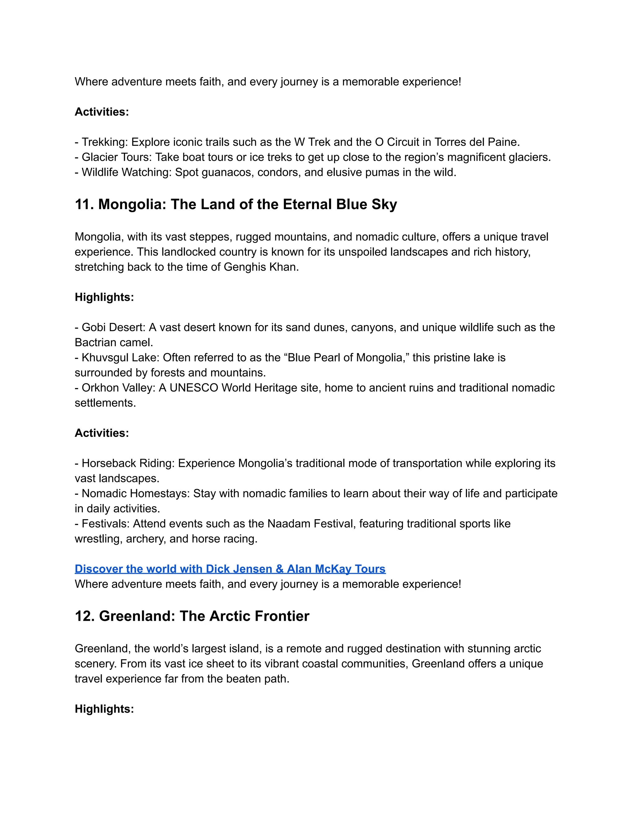 Where adventure meets faith, and every journey is a memorable experience!
Activities:
- Trekking: Explore iconic trails such as the W Trek and the O Circuit in Torres del Paine.
- Glacier Tours: Take boat tours or ice treks to get up close to the region’s magnificent glaciers.
- Wildlife Watching: Spot guanacos, condors, and elusive pumas in the wild.
11. Mongolia: The Land of the Eternal Blue Sky
Mongolia, with its vast steppes, rugged mountains, and nomadic culture, offers a unique travel
experience. This landlocked country is known for its unspoiled landscapes and rich history,
stretching back to the time of Genghis Khan.
Highlights:
- Gobi Desert: A vast desert known for its sand dunes, canyons, and unique wildlife such as the
Bactrian camel.
- Khuvsgul Lake: Often referred to as the “Blue Pearl of Mongolia,” this pristine lake is
surrounded by forests and mountains.
- Orkhon Valley: A UNESCO World Heritage site, home to ancient ruins and traditional nomadic
settlements.
Activities:
- Horseback Riding: Experience Mongolia’s traditional mode of transportation while exploring its
vast landscapes.
- Nomadic Homestays: Stay with nomadic families to learn about their way of life and participate
in daily activities.
- Festivals: Attend events such as the Naadam Festival, featuring traditional sports like
wrestling, archery, and horse racing.
Discover the world with Dick Jensen & Alan McKay Tours
Where adventure meets faith, and every journey is a memorable experience!
12. Greenland: The Arctic Frontier
Greenland, the world’s largest island, is a remote and rugged destination with stunning arctic
scenery. From its vast ice sheet to its vibrant coastal communities, Greenland offers a unique
travel experience far from the beaten path.
Highlights:
 
