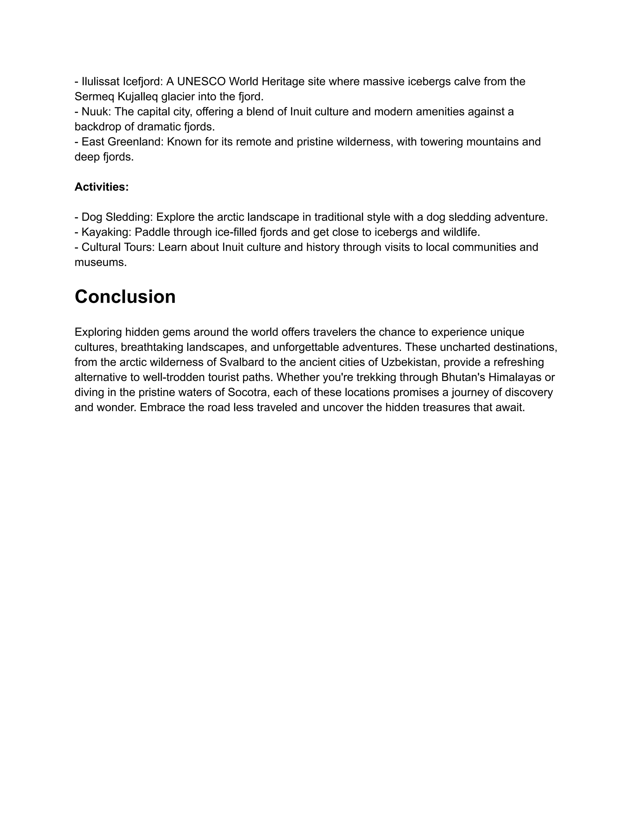 - Ilulissat Icefjord: A UNESCO World Heritage site where massive icebergs calve from the
Sermeq Kujalleq glacier into the fjord.
- Nuuk: The capital city, offering a blend of Inuit culture and modern amenities against a
backdrop of dramatic fjords.
- East Greenland: Known for its remote and pristine wilderness, with towering mountains and
deep fjords.
Activities:
- Dog Sledding: Explore the arctic landscape in traditional style with a dog sledding adventure.
- Kayaking: Paddle through ice-filled fjords and get close to icebergs and wildlife.
- Cultural Tours: Learn about Inuit culture and history through visits to local communities and
museums.
Conclusion
Exploring hidden gems around the world offers travelers the chance to experience unique
cultures, breathtaking landscapes, and unforgettable adventures. These uncharted destinations,
from the arctic wilderness of Svalbard to the ancient cities of Uzbekistan, provide a refreshing
alternative to well-trodden tourist paths. Whether you're trekking through Bhutan's Himalayas or
diving in the pristine waters of Socotra, each of these locations promises a journey of discovery
and wonder. Embrace the road less traveled and uncover the hidden treasures that await.
 