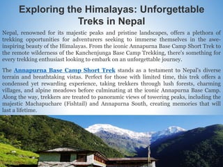 Exploring the Himalayas: Unforgettable
Treks in Nepal
Nepal, renowned for its majestic peaks and pristine landscapes, offers a plethora of
trekking opportunities for adventurers seeking to immerse themselves in the awe-
inspiring beauty of the Himalayas. From the iconic Annapurna Base Camp Short Trek to
the remote wilderness of the Kanchenjunga Base Camp Trekking, there's something for
every trekking enthusiast looking to embark on an unforgettable journey.
The Annapurna Base Camp Short Trek stands as a testament to Nepal's diverse
terrain and breathtaking vistas. Perfect for those with limited time, this trek offers a
condensed yet rewarding experience, taking trekkers through lush forests, charming
villages, and alpine meadows before culminating at the iconic Annapurna Base Camp.
Along the way, trekkers are treated to panoramic views of towering peaks, including the
majestic Machapuchare (Fishtail) and Annapurna South, creating memories that will
last a lifetime.
 