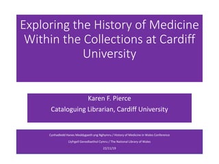 Exploring the History of Medicine
Within the Collections at Cardiff
University
Karen F. Pierce
Cataloguing Librarian, Cardiff University
Cynhadledd Hanes Meddygaeth yng Nghymru / History of Medicine in Wales Conference
Llyfrgell Genedlaethol Cymru / The National Library of Wales
22/11/19
 