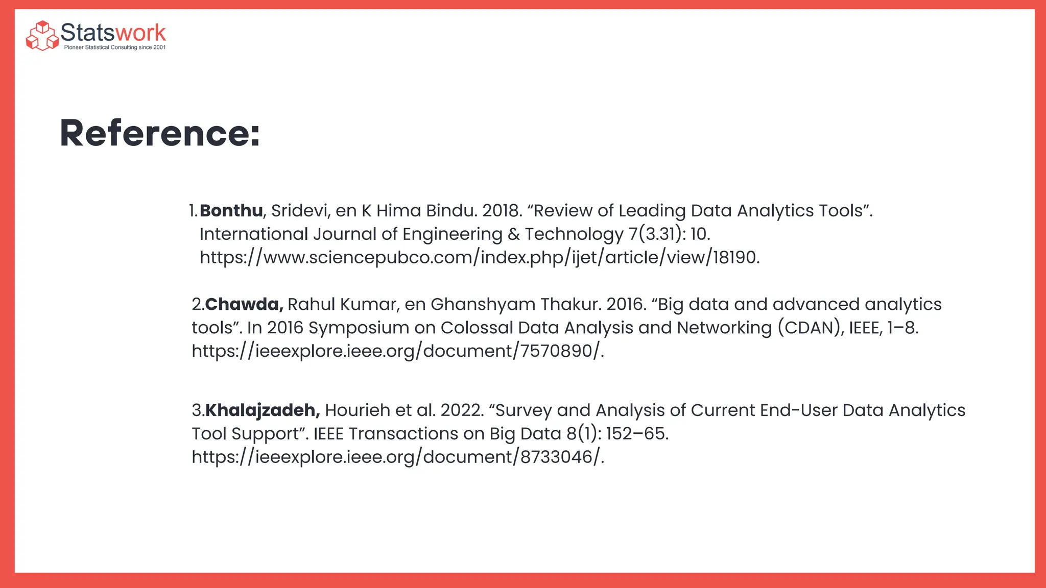 Reference:
Bonthu, Sridevi, en K Hima Bindu. 2018. “Review of Leading Data Analytics Tools”.
International Journal of Engineering & Technology 7(3.31): 10.
https://www.sciencepubco.com/index.php/ijet/article/view/18190.
1.
2.Chawda, Rahul Kumar, en Ghanshyam Thakur. 2016. “Big data and advanced analytics
tools”. In 2016 Symposium on Colossal Data Analysis and Networking (CDAN), IEEE, 1–8.
https://ieeexplore.ieee.org/document/7570890/.
3.Khalajzadeh, Hourieh et al. 2022. “Survey and Analysis of Current End-User Data Analytics
Tool Support”. IEEE Transactions on Big Data 8(1): 152–65.
https://ieeexplore.ieee.org/document/8733046/.
 