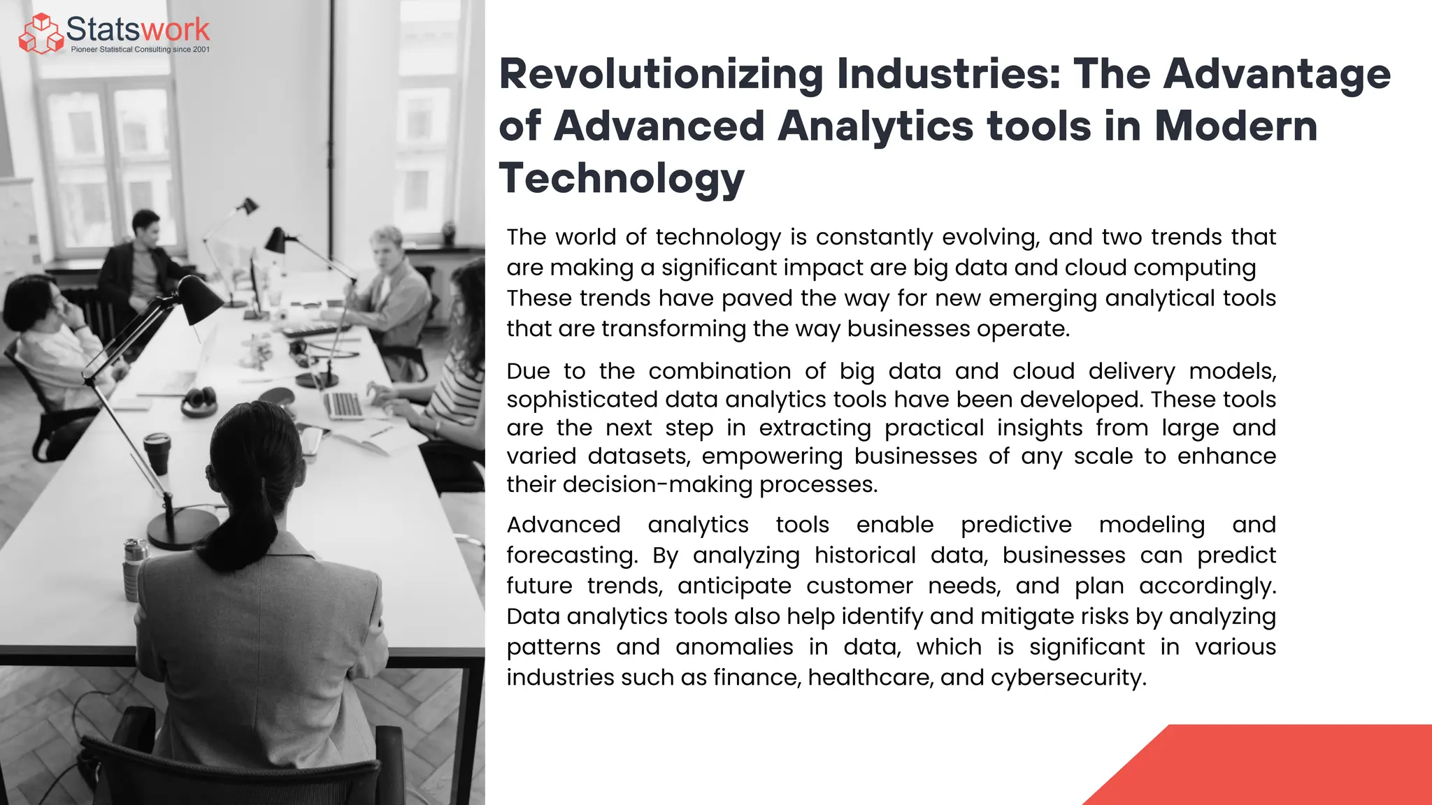 Revolutionizing Industries: The Advantage
of Advanced Analytics tools in Modern
Technology
The world of technology is constantly evolving, and two trends that
are making a significant impact are big data and cloud computing
These trends have paved the way for new emerging analytical tools
that are transforming the way businesses operate.
Due to the combination of big data and cloud delivery models,
sophisticated data analytics tools have been developed. These tools
are the next step in extracting practical insights from large and
varied datasets, empowering businesses of any scale to enhance
their decision-making processes.
Advanced analytics tools enable predictive modeling and
forecasting. By analyzing historical data, businesses can predict
future trends, anticipate customer needs, and plan accordingly.
Data analytics tools also help identify and mitigate risks by analyzing
patterns and anomalies in data, which is significant in various
industries such as finance, healthcare, and cybersecurity.
 