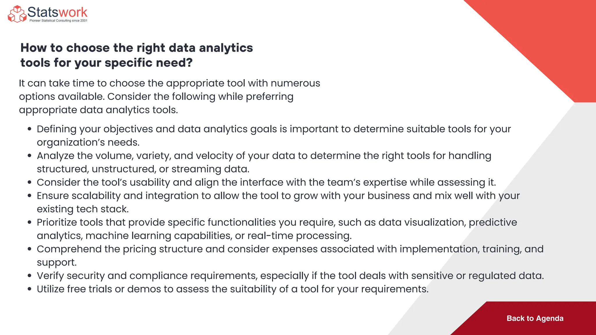 Back to Agenda
How to choose the right data analytics
tools for your specific need?
It can take time to choose the appropriate tool with numerous
options available. Consider the following while preferring
appropriate data analytics tools.
Defining your objectives and data analytics goals is important to determine suitable tools for your
organization’s needs.
Analyze the volume, variety, and velocity of your data to determine the right tools for handling
structured, unstructured, or streaming data.
Consider the tool’s usability and align the interface with the team’s expertise while assessing it.
Ensure scalability and integration to allow the tool to grow with your business and mix well with your
existing tech stack.
Prioritize tools that provide specific functionalities you require, such as data visualization, predictive
analytics, machine learning capabilities, or real-time processing.
Comprehend the pricing structure and consider expenses associated with implementation, training, and
support.
Verify security and compliance requirements, especially if the tool deals with sensitive or regulated data.
Utilize free trials or demos to assess the suitability of a tool for your requirements.
 
