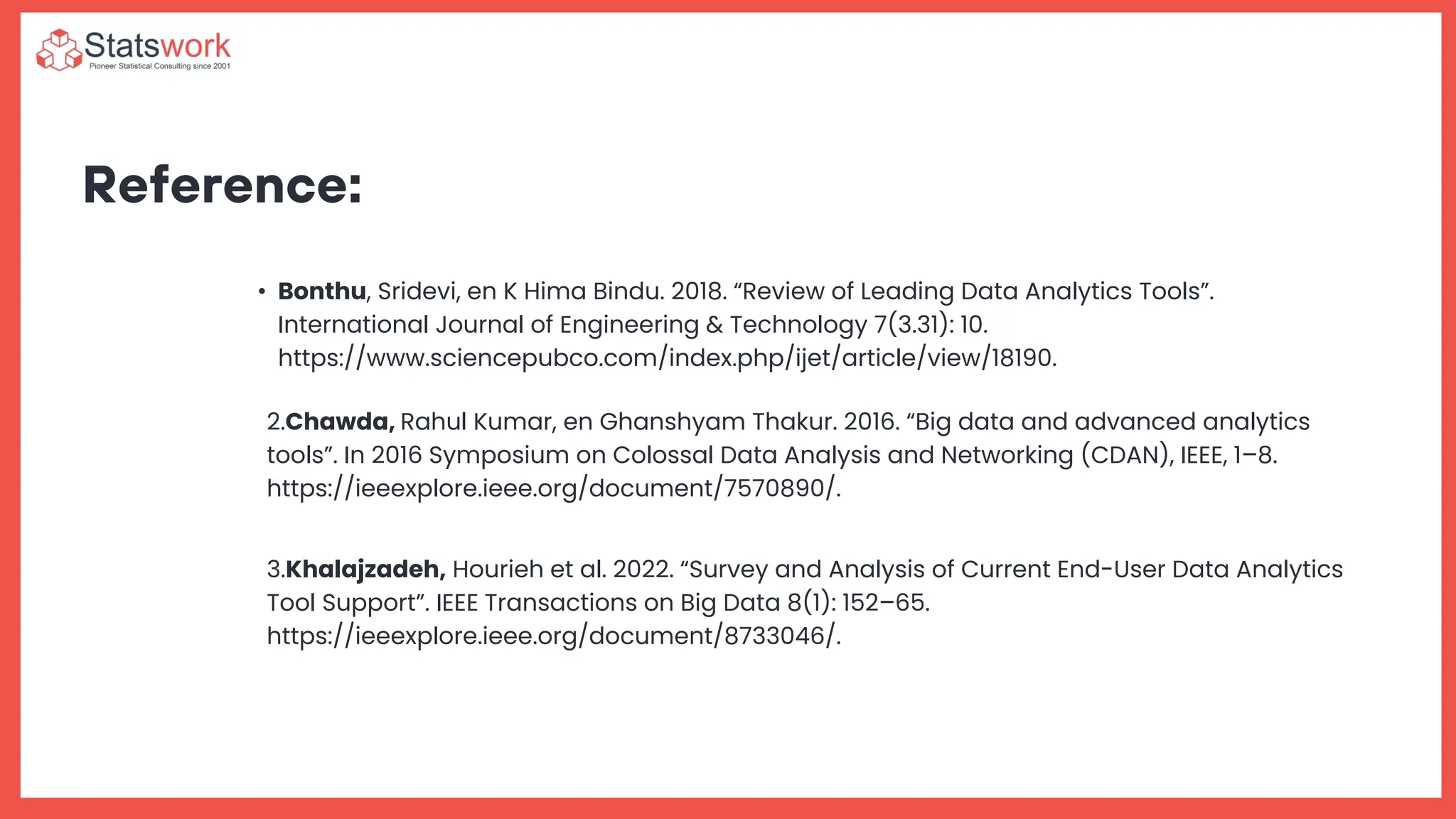 Reference:
• Bonthu, Sridevi, en K Hima Bindu. 2018. “Review of Leading Data Analytics Tools”.
International Journal of Engineering & Technology 7(3.31): 10.
https://www.sciencepubco.com/index.php/ijet/article/view/18190.
2.Chawda, Rahul Kumar, en Ghanshyam Thakur. 2016. “Big data and advanced analytics
tools”. In 2016 Symposium on Colossal Data Analysis and Networking (CDAN), IEEE, 1–8.
https://ieeexplore.ieee.org/document/7570890/.
3.Khalajzadeh, Hourieh et al. 2022. “Survey and Analysis of Current End-User Data Analytics
Tool Support”. IEEE Transactions on Big Data 8(1): 152–65.
https://ieeexplore.ieee.org/document/8733046/.
 