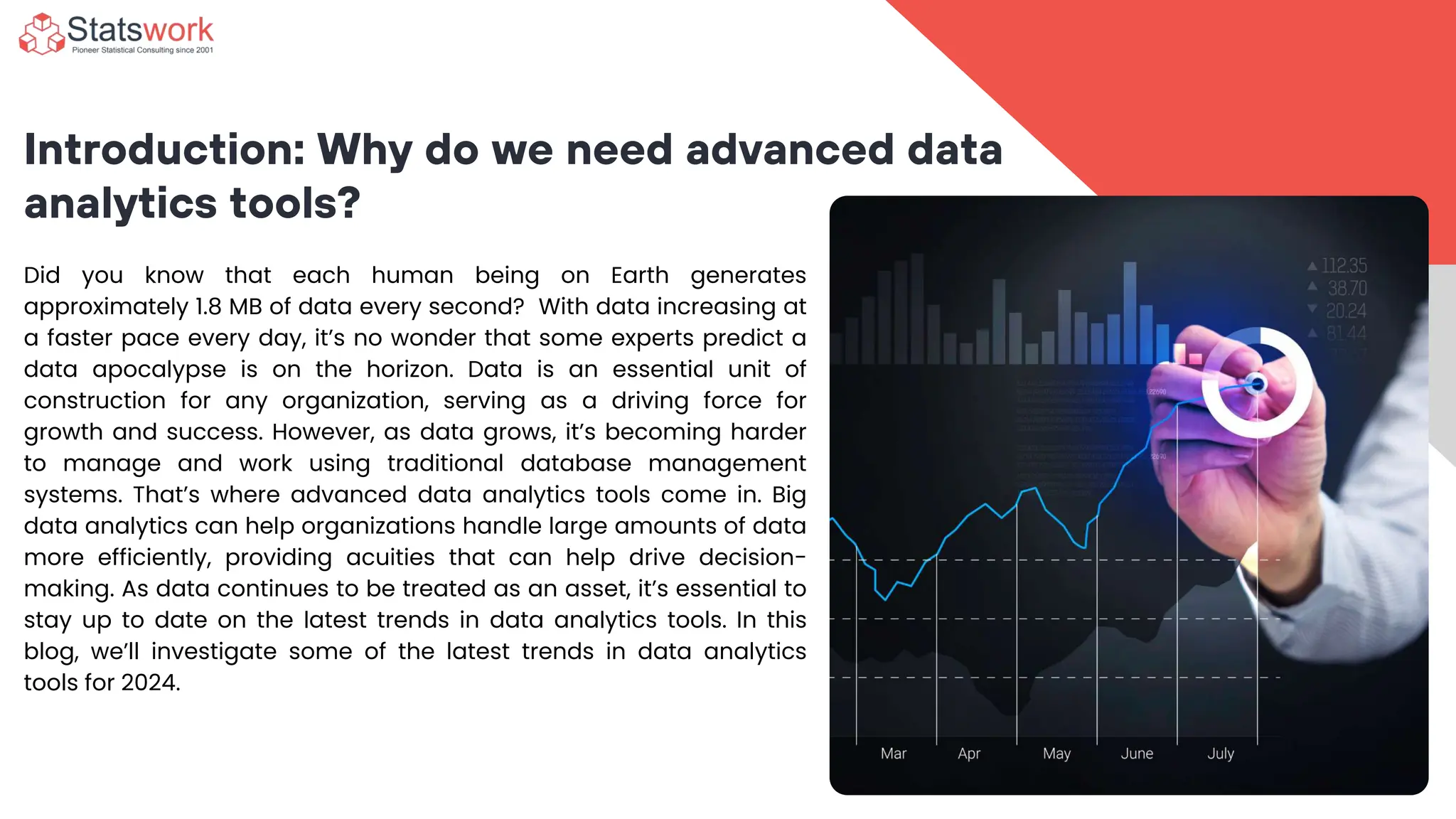 Introduction: Why do we need advanced data
analytics tools?
Did you know that each human being on Earth generates
approximately 1.8 MB of data every second? With data increasing at
a faster pace every day, it’s no wonder that some experts predict a
data apocalypse is on the horizon. Data is an essential unit of
construction for any organization, serving as a driving force for
growth and success. However, as data grows, it’s becoming harder
to manage and work using traditional database management
systems. That’s where advanced data analytics tools come in. Big
data analytics can help organizations handle large amounts of data
more efficiently, providing acuities that can help drive decision-
making. As data continues to be treated as an asset, it’s essential to
stay up to date on the latest trends in data analytics tools. In this
blog, we’ll investigate some of the latest trends in data analytics
tools for 2024.
 