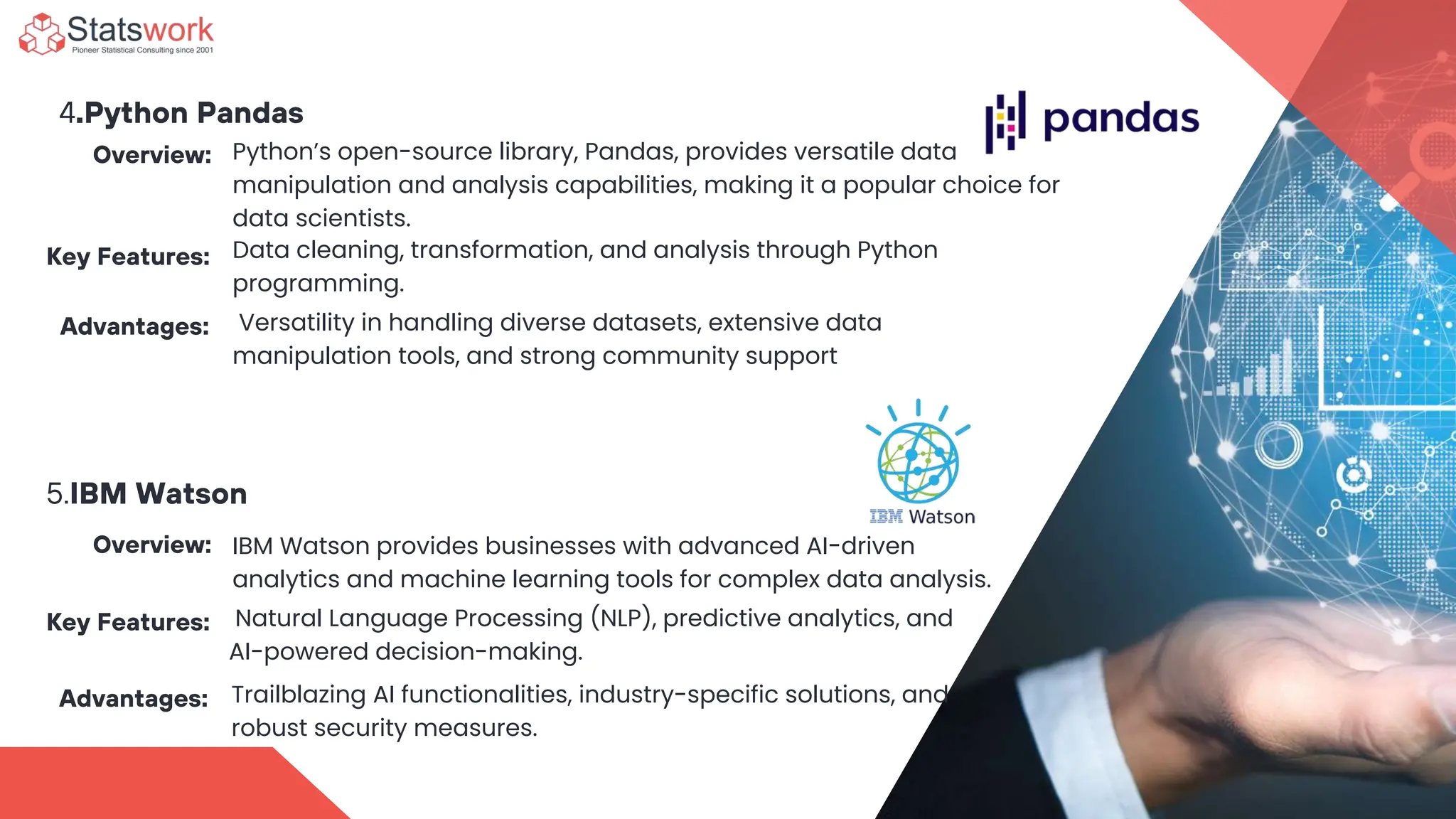 Data cleaning, transformation, and analysis through Python
programming.
4.Python Pandas
Overview: Python’s open-source library, Pandas, provides versatile data
manipulation and analysis capabilities, making it a popular choice for
data scientists.
Key Features:
Advantages: Versatility in handling diverse datasets, extensive data
manipulation tools, and strong community support
5.IBM Watson
Overview: IBM Watson provides businesses with advanced AI-driven
analytics and machine learning tools for complex data analysis.
Key Features: Natural Language Processing (NLP), predictive analytics, and
AI-powered decision-making.
Advantages: Trailblazing AI functionalities, industry-specific solutions, and
robust security measures.
 