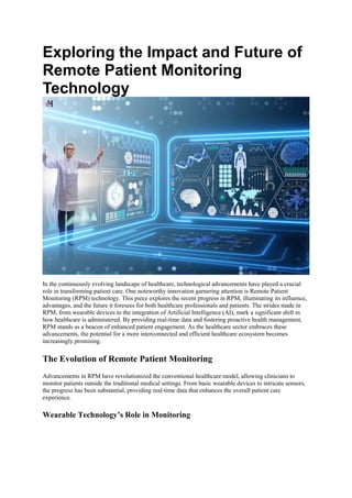 Exploring the Impact and Future of
Remote Patient Monitoring
Technology
In the continuously evolving landscape of healthcare, technological advancements have played a crucial
role in transforming patient care. One noteworthy innovation garnering attention is Remote Patient
Monitoring (RPM) technology. This piece explores the recent progress in RPM, illuminating its influence,
advantages, and the future it foresees for both healthcare professionals and patients. The strides made in
RPM, from wearable devices to the integration of Artificial Intelligence (AI), mark a significant shift in
how healthcare is administered. By providing real-time data and fostering proactive health management,
RPM stands as a beacon of enhanced patient engagement. As the healthcare sector embraces these
advancements, the potential for a more interconnected and efficient healthcare ecosystem becomes
increasingly promising.
The Evolution of Remote Patient Monitoring
Advancements in RPM have revolutionized the conventional healthcare model, allowing clinicians to
monitor patients outside the traditional medical settings. From basic wearable devices to intricate sensors,
the progress has been substantial, providing real-time data that enhances the overall patient care
experience.
Wearable Technology’s Role in Monitoring
 