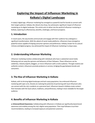 Exploring the Impact of Influencer Marketing in
Kolkata's Digital Landscape
In today's digital age, influencer marketing has emerged as a powerful tool for brands to connect with
their target audience. Kolkata, the vibrant city of joy, has witnessed a significant impact of influencer
marketing on its digital landscape. This article aims to delve into the world of influencer marketing in
Kolkata, exploring its effectiveness, benefits, challenges, and future prospects.
1. Introduction
In recent years, the way brands communicate and engage with their audience has undergone a
significant transformation. With the advent of social media platforms, influencers have emerged as
powerful voices capable of shaping consumer opinions and preferences. Kolkata, known for its cultural
richness and digital progress, has witnessed the impact of influencer marketing in unique ways.
2. Understanding Influencer Marketing
Influencer marketing involves collaborating with individuals who have a substantial social media
following and can sway the opinions and behaviors of their followers. These influencers can be
celebrities, industry experts, bloggers, or micro-influencers with a niche audience. Through creative and
authentic content, influencers promote products or services, bridging the gap between brands and
consumers.
3. The Rise of Influencer Marketing in Kolkata
Kolkata, with its thriving digital landscape and tech-savvy population, has embraced influencer
marketing with open arms. Brands are realizing the potential of partnering with local influencers who
can connect with the city's residents on a personal level. Influencers based in Kolkata create content
that resonates with the local culture, traditions, and preferences, making it more relatable for the target
audience.
4. Benefits of Influencer Marketing in Kolkata
a. Enhanced Brand Awareness: Collaborating with influencers in Kolkata can significantly boost brand
awareness and visibility among the city's digital-savvy population. Their loyal followers trust their
recommendations, leading to increased exposure and potential customers.
 