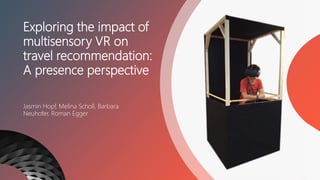 Exploring the impact of
multisensory VR on
travel recommendation:
A presence perspective
Jasmin Hopf, Melina Scholl, Barbara
Neuhofer, Roman Egger
 