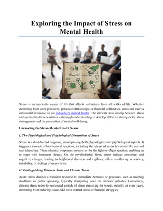 Exploring the Impact of Stress on
Mental Health
Stress is an inevitable aspect of life that affects individuals from all walks of life. Whether
stemming from work pressures, personal relationships, or financial difficulties, stress can exert a
substantial influence on an individual's mental health. The intricate relationship between stress
and mental health necessitates a thorough understanding to develop effective strategies for stress
management and the promotion of mental well-being.
Unraveling the Stress-Mental Health Nexus
I. The Physiological and Psychological Dimensions of Stress
Stress is a dual-faceted response, encompassing both physiological and psychological aspects. It
triggers a cascade of biochemical reactions, including the release of stress hormones like cortisol
and adrenaline. These physical responses prepare us for the fight-or-flight reaction, enabling us
to cope with imminent threats. On the psychological front, stress induces emotional and
cognitive changes, leading to heightened alertness and vigilance, often manifesting as anxiety,
irritability, or feelings of overwhelm.
II. Distinguishing Between Acute and Chronic Stress
Acute stress denotes a transient response to immediate demands or pressures, such as meeting
deadlines or public speaking, typically dissipating once the stressor subsides. Conversely,
chronic stress refers to prolonged periods of stress persisting for weeks, months, or even years,
stemming from enduring issues like work-related stress or financial struggles.
 