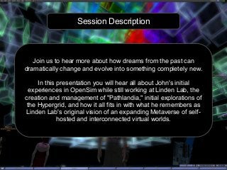 Session Description
Join us to hear more about how dreams from the past can
dramatically change and evolve into something completely new.
In this presentation you will hear all about John's initial
experiences in OpenSim while still working at Linden Lab, the
creation and management of "Pathlandia," initial explorations of
the Hypergrid, and how it all fits in with what he remembers as
Linden Lab's original vision of an expanding Metaverse of self-
hosted and interconnected virtual worlds.
 