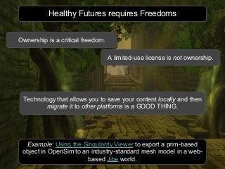 Healthy Futures requires Freedoms
Example: Using the Singularity Viewer to export a prim-based
object in OpenSim to an industry-standard mesh model in a web-
based Jibe world.
A limited-use license is not ownership.
Technology that allows you to save your content locally and then
migrate it to other platforms is a GOOD THING.
Ownership is a critical freedom.
 