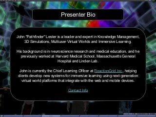 Presenter Bio
John "Pathfinder" Lester is a leader and expert in Knowledge Management,
3D Simulations, Multiuser Virtual Worlds and Immersive Learning.
His background is in neuroscience research and medical education, and he
previously worked at Harvard Medical School, Massachusetts General
Hospital and Linden Lab.
John is currently the Chief Learning Officer at ReactionGrid Inc., helping
clients develop new systems for immersive learning using next-generation
virtual world platforms that integrate with the web and mobile devices.
Contact Info
 