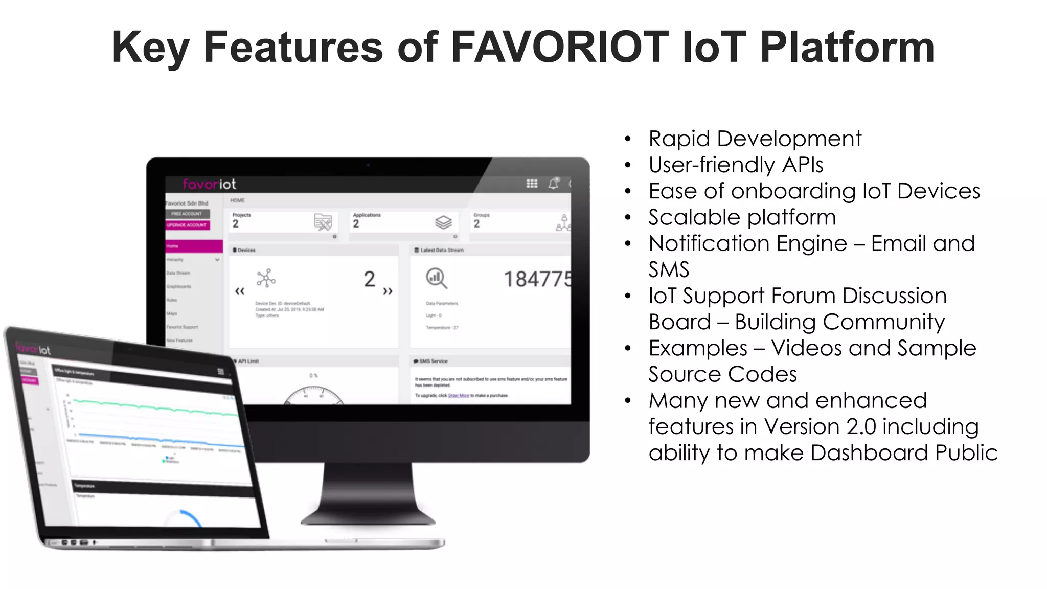 favoriot
Key Features of FAVORIOT IoT Platform
• Rapid Development
• User-friendly APIs
• Ease of onboarding IoT Devices
• Scalable platform
• Notification Engine – Email and
SMS
• IoT Support Forum Discussion
Board – Building Community
• Examples – Videos and Sample
Source Codes
• Many new and enhanced
features in Version 2.0 including
ability to make Dashboard Public
 