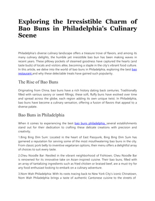 Exploring the Irresistible Charm of
Bao Buns in Philadelphia's Culinary
Scene
Philadelphia's diverse culinary landscape offers a treasure trove of flavors, and among its
many culinary delights, the humble yet irresistible bao bun has been making waves in
recent years. These pillowy pockets of steamed goodness have captured the hearts (and
taste buds) of locals and visitors alike, becoming a staple in the city's vibrant food culture.
In this article, we delve into the world of bao buns in Philadelphia, exploring the best bao
restaurant and why these delectable treats have gained such popularity.
The Rise of Bao Buns
Originating from China, bao buns have a rich history dating back centuries. Traditionally
filled with various savory or sweet fillings, these soft, fluffy buns have evolved over time
and spread across the globe, each region adding its own unique twist. In Philadelphia,
bao buns have become a culinary sensation, offering a fusion of flavors that appeal to a
diverse palate.
Bao Buns in Philadelphia
When it comes to experiencing the best bao buns philadelphia, several establishments
stand out for their dedication to crafting these delicate creations with precision and
creativity.
1.Bing Bing Dim Sum: Located in the heart of East Passyunk, Bing Bing Dim Sum has
garnered a reputation for serving some of the most mouthwatering bao buns in the city.
From classic pork belly to inventive vegetarian options, their menu offers a delightful array
of choices to suit every taste.
2.Cheu Noodle Bar: Nestled in the vibrant neighborhood of Fishtown, Cheu Noodle Bar
is renowned for its innovative take on Asian-inspired cuisine. Their bao buns, filled with
an array of tantalizing ingredients such as fried chicken or braised beef, are a must-try for
any food enthusiast looking to embark on a culinary adventure.
3.Nom Wah Philadelphia: With its roots tracing back to New York City's iconic Chinatown,
Nom Wah Philadelphia brings a taste of authentic Cantonese cuisine to the streets of
 
