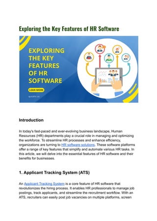 Exploring the Key Features of HR Software
Introduction
In today's fast-paced and ever-evolving business landscape, Human
Resources (HR) departments play a crucial role in managing and optimizing
the workforce. To streamline HR processes and enhance efficiency,
organizations are turning to HR software solutions. These software platforms
offer a range of key features that simplify and automate various HR tasks. In
this article, we will delve into the essential features of HR software and their
benefits for businesses.
1. Applicant Tracking System (ATS)
An Applicant Tracking System is a core feature of HR software that
revolutionizes the hiring process. It enables HR professionals to manage job
postings, track applicants, and streamline the recruitment workflow. With an
ATS, recruiters can easily post job vacancies on multiple platforms, screen
 