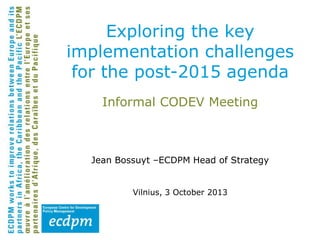 Exploring the key
implementation challenges
for the post-2015 agenda
Informal CODEV Meeting

Jean Bossuyt –ECDPM Head of Strategy
Vilnius, 3 October 2013

 