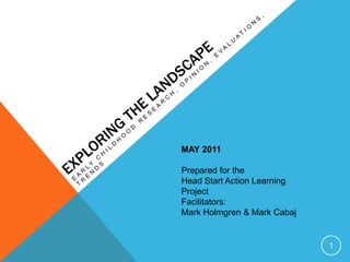 Exploring the landscape Early childhood Research, opinion, evaluations, trends MAY 2011 Prepared for the  Head Start Action Learning Project Facilitators: Mark Holmgren & Mark Cabaj 1 