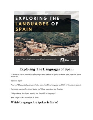 Exploring The Languages of Spain
If we asked you to name which languages were spoken in Spain, we know what your first guess
would be.
Spanish, right?
And you’d be perfectly correct: it’s the nation’s official language and 99% of Spaniards speak it.
But on the streets of regional Spain, you’ll hear more than just Spanish.
Did you know that Spain actually has four official languages?
That’s right. Let’s take a look at them.
Which Languages Are Spoken in Spain?
 