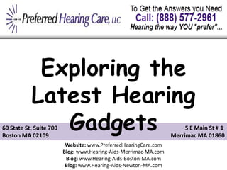 Exploring the
           Latest Hearing
              Gadgets
60 State St. Suite 700
Boston MA 02109
                                                                       5 E Main St # 1
                                                                  Merrimac MA 01860
                          Website: www.PreferredHearingCare.com
                         Blog: www.Hearing-Aids-Merrimac-MA.com
                          Blog: www.Hearing-Aids-Boston-MA.com
                          Blog: www.Hearing-Aids-Newton-MA.com
 