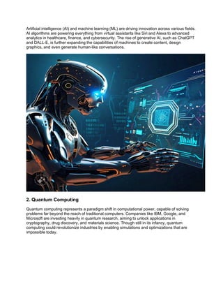 Artificial intelligence (AI) and machine learning (ML) are driving innovation across various fields.
AI algorithms are powering everything from virtual assistants like Siri and Alexa to advanced
analytics in healthcare, finance, and cybersecurity. The rise of generative AI, such as ChatGPT
and DALL-E, is further expanding the capabilities of machines to create content, design
graphics, and even generate human-like conversations.
2. Quantum Computing
Quantum computing represents a paradigm shift in computational power, capable of solving
problems far beyond the reach of traditional computers. Companies like IBM, Google, and
Microsoft are investing heavily in quantum research, aiming to unlock applications in
cryptography, drug discovery, and materials science. Though still in its infancy, quantum
computing could revolutionize industries by enabling simulations and optimizations that are
impossible today.
 