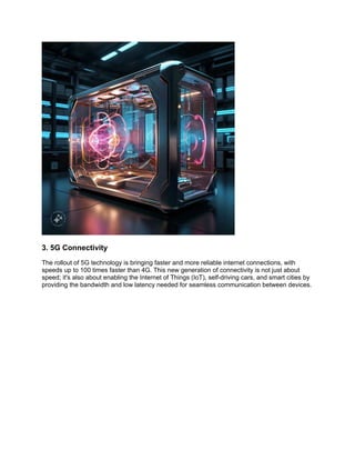 3. 5G Connectivity
The rollout of 5G technology is bringing faster and more reliable internet connections, with
speeds up to 100 times faster than 4G. This new generation of connectivity is not just about
speed; it's also about enabling the Internet of Things (IoT), self-driving cars, and smart cities by
providing the bandwidth and low latency needed for seamless communication between devices.
 