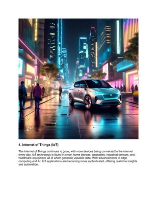 4. Internet of Things (IoT)
The Internet of Things continues to grow, with more devices being connected to the internet
every day. IoT technology is found in smart home devices, wearables, industrial sensors, and
healthcare equipment, all of which generate valuable data. With advancements in edge
computing and AI, IoT applications are becoming more sophisticated, offering real-time insights
and automation.
 