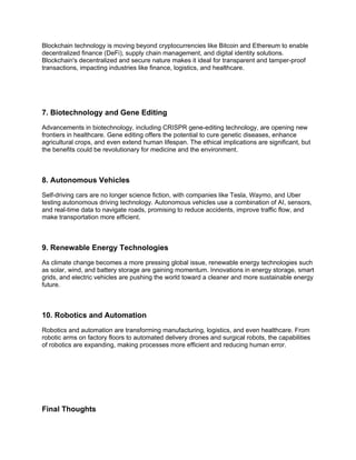 Blockchain technology is moving beyond cryptocurrencies like Bitcoin and Ethereum to enable
decentralized finance (DeFi), supply chain management, and digital identity solutions.
Blockchain's decentralized and secure nature makes it ideal for transparent and tamper-proof
transactions, impacting industries like finance, logistics, and healthcare.
7. Biotechnology and Gene Editing
Advancements in biotechnology, including CRISPR gene-editing technology, are opening new
frontiers in healthcare. Gene editing offers the potential to cure genetic diseases, enhance
agricultural crops, and even extend human lifespan. The ethical implications are significant, but
the benefits could be revolutionary for medicine and the environment.
8. Autonomous Vehicles
Self-driving cars are no longer science fiction, with companies like Tesla, Waymo, and Uber
testing autonomous driving technology. Autonomous vehicles use a combination of AI, sensors,
and real-time data to navigate roads, promising to reduce accidents, improve traffic flow, and
make transportation more efficient.
9. Renewable Energy Technologies
As climate change becomes a more pressing global issue, renewable energy technologies such
as solar, wind, and battery storage are gaining momentum. Innovations in energy storage, smart
grids, and electric vehicles are pushing the world toward a cleaner and more sustainable energy
future.
10. Robotics and Automation
Robotics and automation are transforming manufacturing, logistics, and even healthcare. From
robotic arms on factory floors to automated delivery drones and surgical robots, the capabilities
of robotics are expanding, making processes more efficient and reducing human error.
Final Thoughts
 
