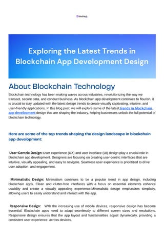 About Blockchain Technology
Blockchain technology has been making waves across industries, revolutionizing the way we
transact, secure data, and conduct business. As blockchain app development continues to flourish, it
is crucial to stay updated with the latest design trends to create visually captivating, intuitive, and
user-friendly applications. In this blog post, we will explore some of the latest trends in blockchain
app development design that are shaping the industry, helping businesses unlock the full potential of
blockchain technology.
Here are some of the top trends shaping the design landscape in blockchain
app development:
User-Centric Design: User experience (UX) and user interface (UI) design play a crucial role in
blockchain app development. Designers are focusing on creating user-centric interfaces that are
intuitive, visually appealing, and easy to navigate. Seamless user experience is prioritized to drive
user adoption and engagement.
Minimalistic Design: Minimalism continues to be a popular trend in app design, including
blockchain apps. Clean and clutter-free interfaces with a focus on essential elements enhance
usability and create a visually appealing experience.Minimalistic design emphasizes simplicity,
allowing users to easily understand and interact with the app.
Responsive Design: With the increasing use of mobile devices, responsive design has become
essential. Blockchain apps need to adapt seamlessly to different screen sizes and resolutions.
Responsive design ensures that the app layout and functionalities adjust dynamically, providing a
consistent user experience across devices.
Exploring the Latest Trends in
Blockchain App Development Design
 