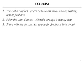 EXERCISE
1. Think of a product, service or business idea - new or existing,
real or ﬁctitious
2. Fill in the Lean Canvas - will walk through it step by step
3. Share with the person next to you for feedback (and swap)
14
 