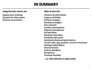 IN SUMMARY
Using the lean canvas can:
Expose your thinking  
Be basis for discussions   
Enforce succinctness
42
What it won't do: 
Contain all information 
Capture all RAIDs  
Perform analysis  
Develop strategies  
Run research   
Conﬁrm assumptions  
Debunk assumptions   
Kill bad ideas   
Generate new ideas   
Facilitate discussion  
Synthesize features/epics/stories    
Create code, app, product, service or business   
Manage stakeholders   
Overcome bias  
Enforce discipline   
Bring focus   
Promote humility
…i.e. YOU still have to take action
 