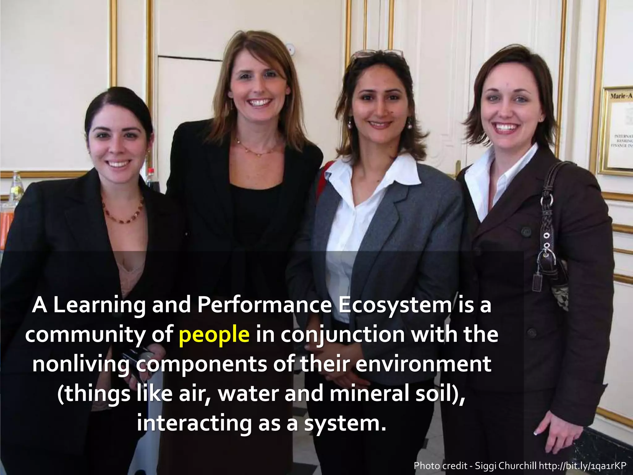 A Learning and Performance Ecosystem is a
community of people in conjunction with the
nonliving components of their environment
(things like air, water and mineral soil),
interacting as a system.
Photo credit - Siggi Churchill http://bit.ly/1qa1rKP
 
