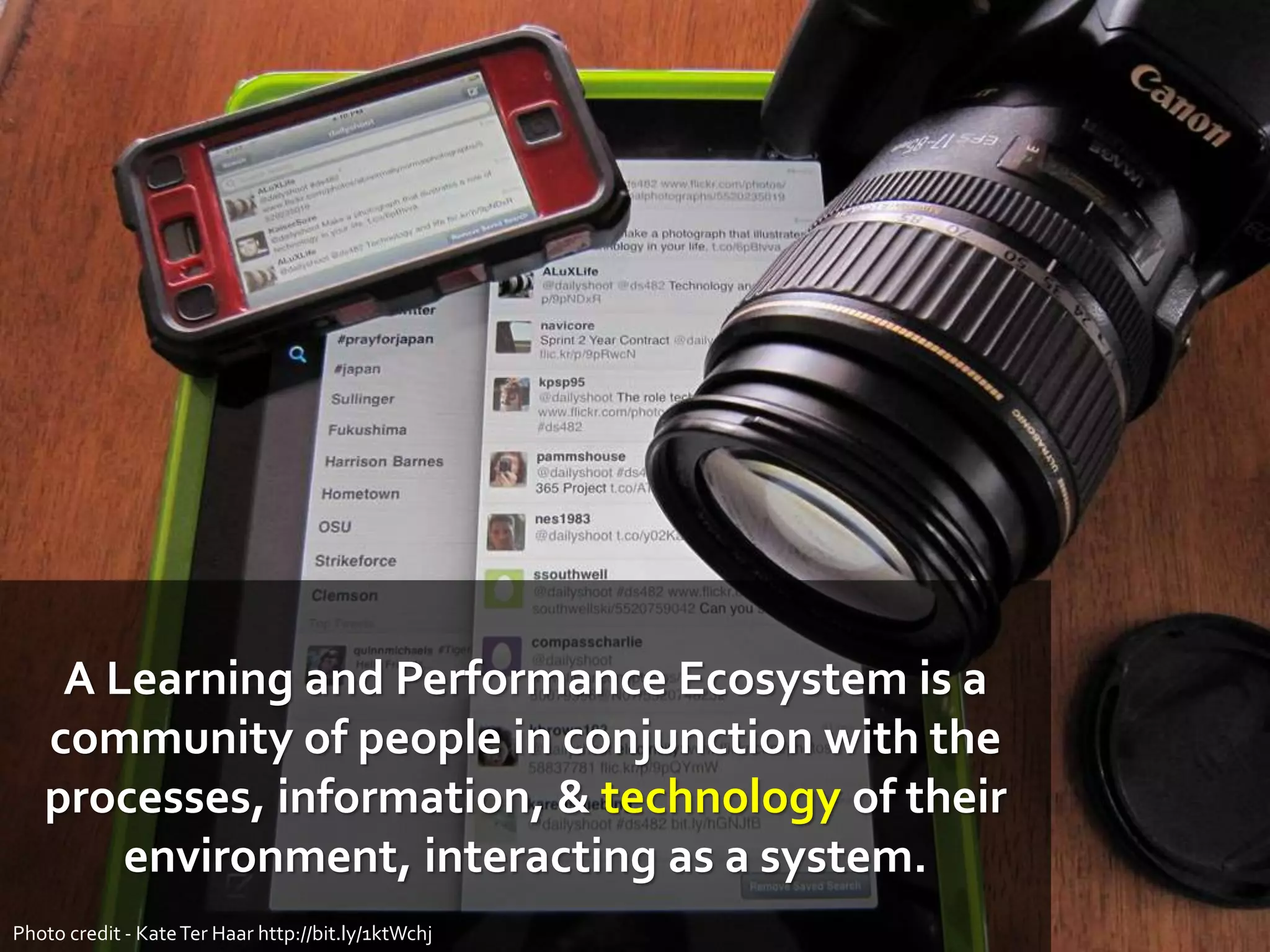 A Learning and Performance Ecosystem is a
community of people in conjunction with the
processes, information, & technology of their
environment, interacting as a system.
Photo credit - KateTer Haar http://bit.ly/1ktWchj
 