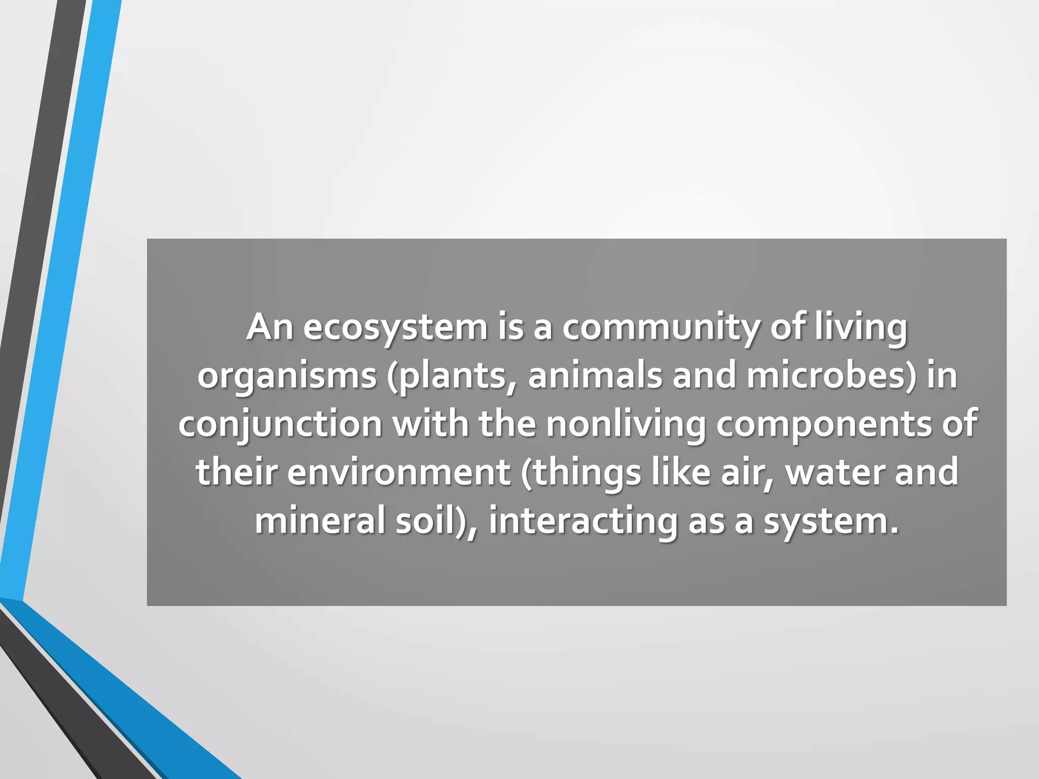An ecosystem is a community of living
organisms (plants, animals and microbes) in
conjunction with the nonliving components of
their environment (things like air, water and
mineral soil), interacting as a system.
 
